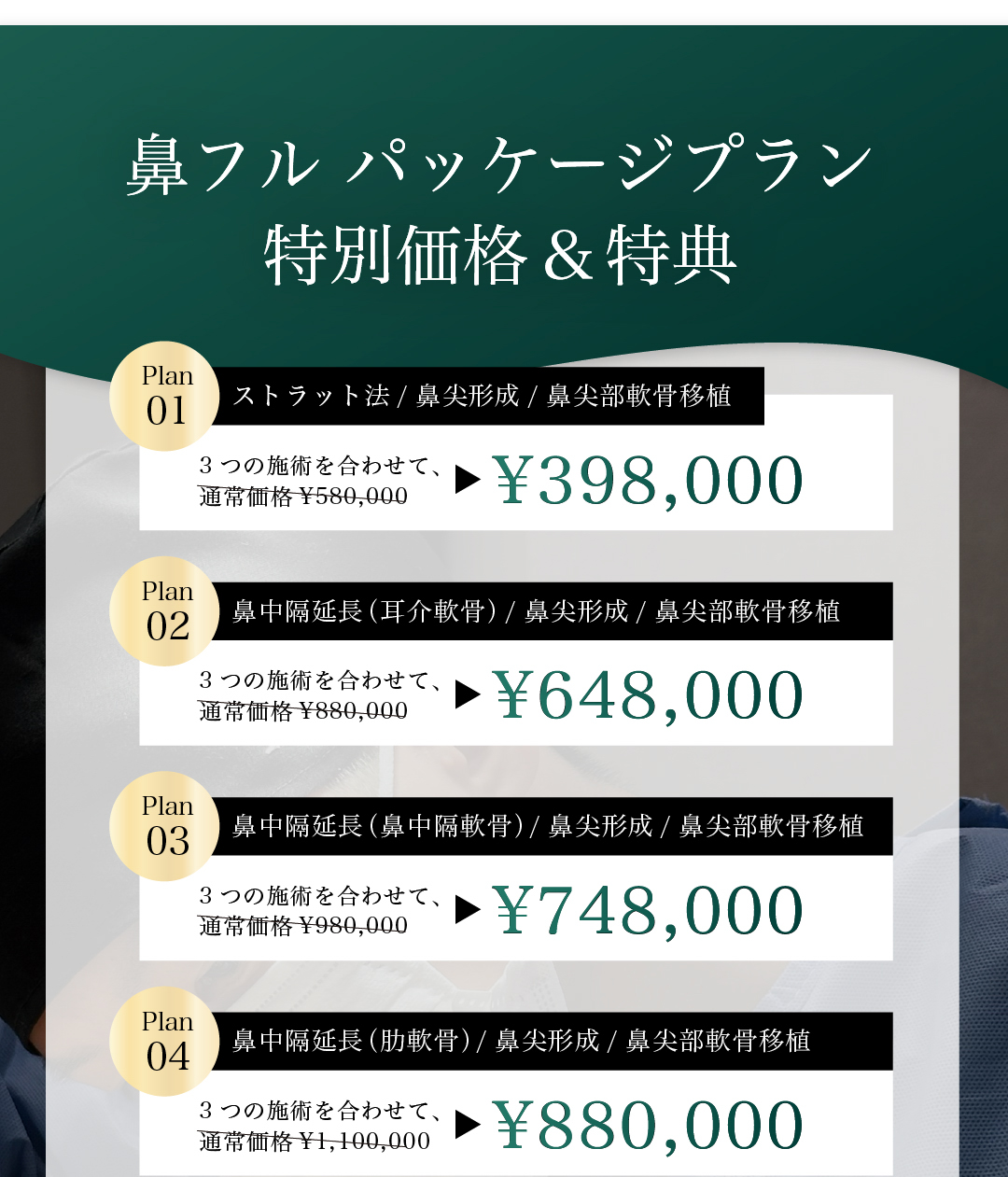 鼻フル パッケージプラン 特別価格＆特典 ストラット法/鼻尖形成/鼻尖部軟骨移植 ¥398,000 鼻中隔延長(耳介軟骨)/鼻尖形成/鼻尖部軟骨移植 ¥648,000 鼻中隔延長(鼻中隔軟骨)/鼻尖形成/鼻尖部軟骨移植 ¥748,000 鼻中隔延長(肋軟骨)/鼻尖形成/鼻尖部軟骨移植 ¥880,000 追加オプションも30%OFF