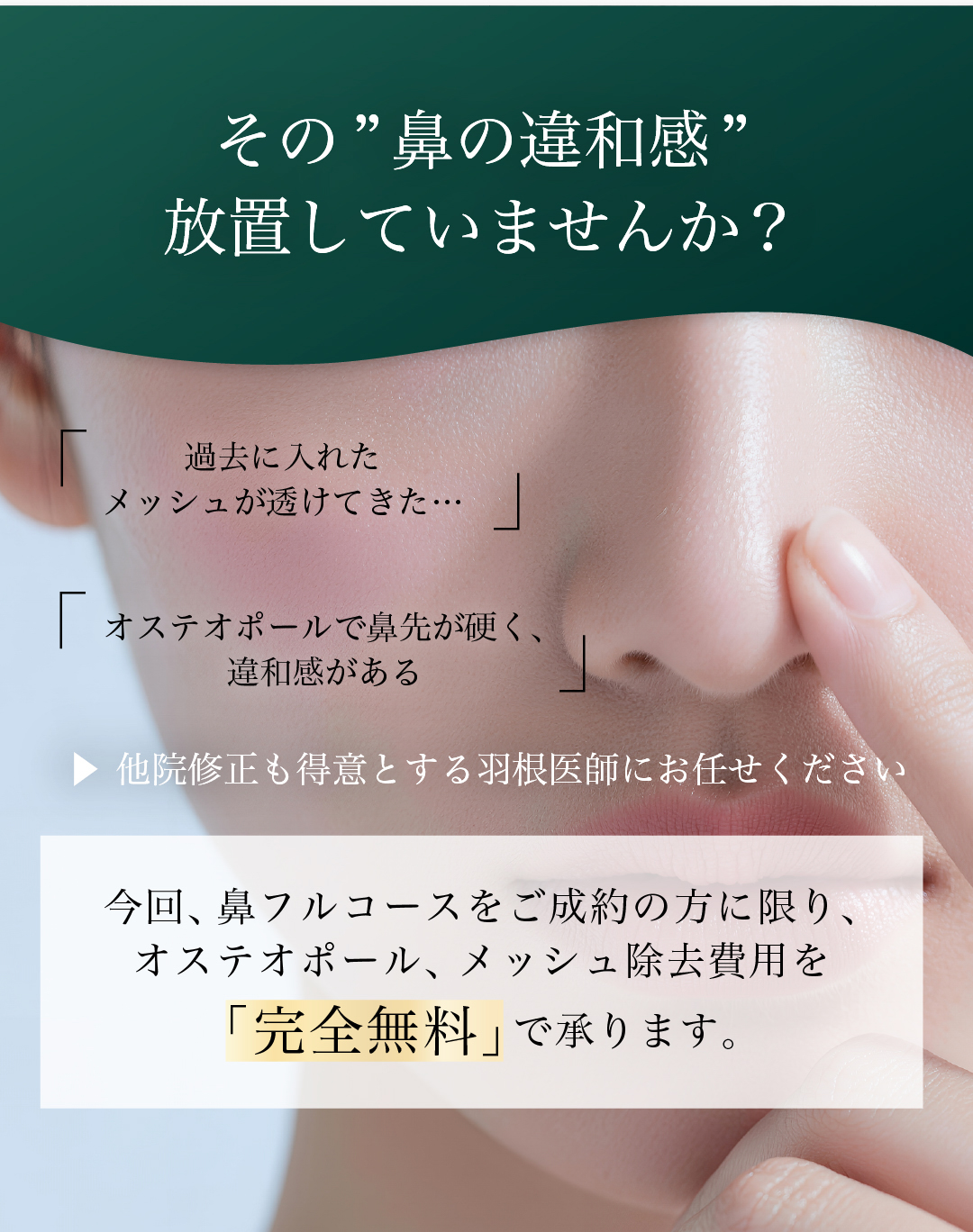 その”鼻の違和感”放置していませんか？ 過去に入れたメッシュが透けてきた… オステオポールで鼻先が硬く、違和感がある 他院修正も得意とする羽根医師にお任せください 今回、鼻フルコースをご成約の方に限り、オステオポール、メッシュ除去費用を「完全無料」で承ります。