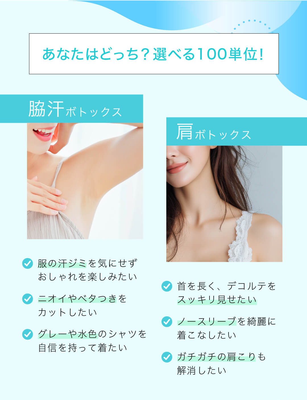 あなたはどっち？選べる100単位！ 脇汗ボトックス 服の汗ジミを気にせずおしゃれを楽しみたい ニオイやベタつきをカットしたい グレーや水色のシャツを自信を持って着たい 肩ボトックス 首を長く、デコルテをスッキリ見せたい ノースリーブを綺麗に着こなしたい ガチガチの肩こりも解消したい