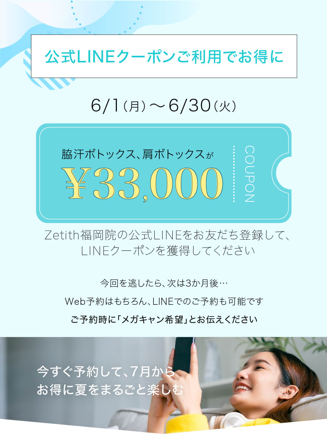 公式LINEクーポンご利用でお得に 6/1（月）〜6/30（火） ワキ汗ボトックス、肩ボトックスが¥33,000になるクーポン Zetith福岡院の公式LINEをお友だち登録して、LINEクーポンを獲得してください 今回を逃したら、次は3か月後…Web予約はもちろん、LINEでのご予約も可能です ご予約時に「メガキャン希望」とお伝えください 今すぐ予約して、7月からお得に夏をまるごと楽しむ