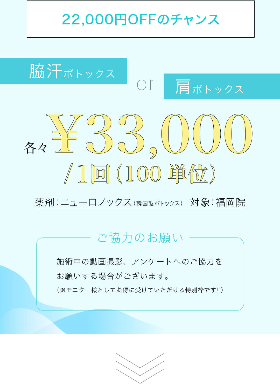 22,000円OFFのチャンス ワキ汗ボトックス or 肩ボトックス 各々 ¥33,000/1回（100単位） 薬剤：ニューロノックス（韓国製ボトックス） 対象：福岡院 施術中の動画撮影、アンケートへのご協力をお願いする場合がございます。